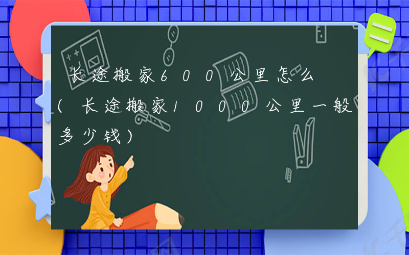 长途搬家600公里怎么 (长途搬家1000公里一般多少钱)